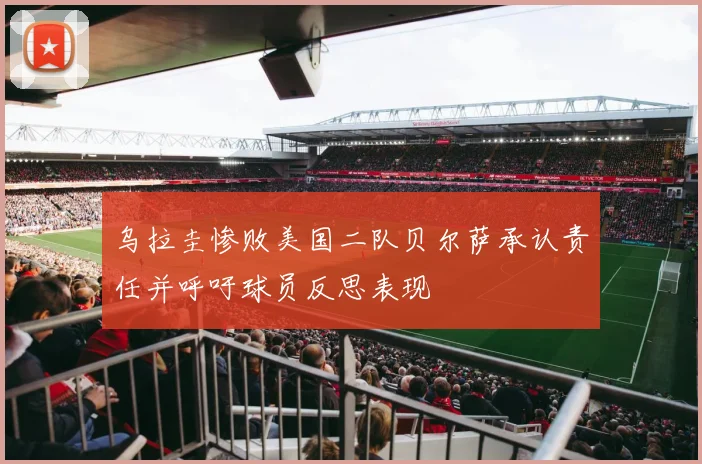 乌拉圭惨败美国二队贝尔萨承认责任并呼吁球员反思表现