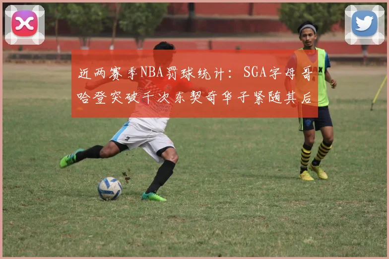 近两赛季NBA罚球统计：SGA字母哥哈登突破千次东契奇华子紧随其后