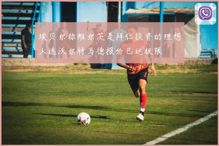埃贝尔称维尔茨是拜仁投资的理想人选沃尔特马德报价已达极限