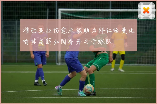 穆西亚拉伤愈未能助力拜仁哈曼比喻其高薪如同乔丹之于球队