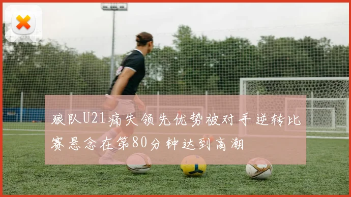狼队U21痛失领先优势被对手逆转比赛悬念在第80分钟达到高潮