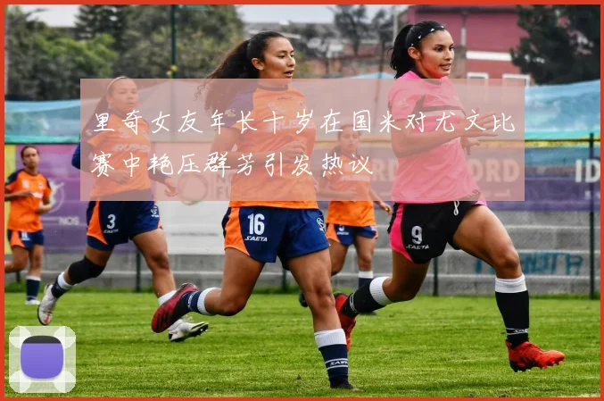 里奇女友年长十岁在国米对尤文比赛中艳压群芳引发热议