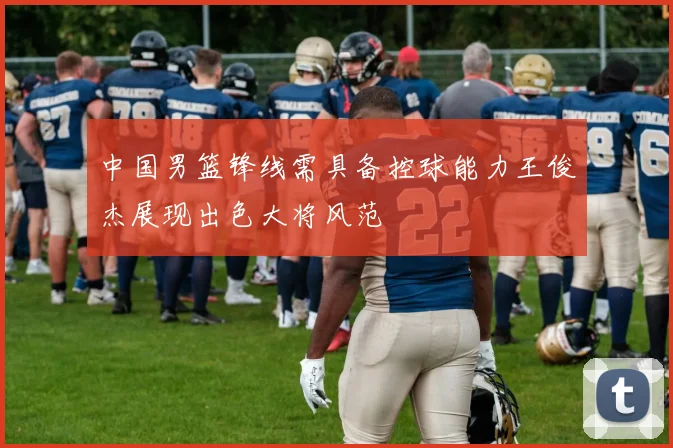 中国男篮锋线需具备控球能力王俊杰展现出色大将风范