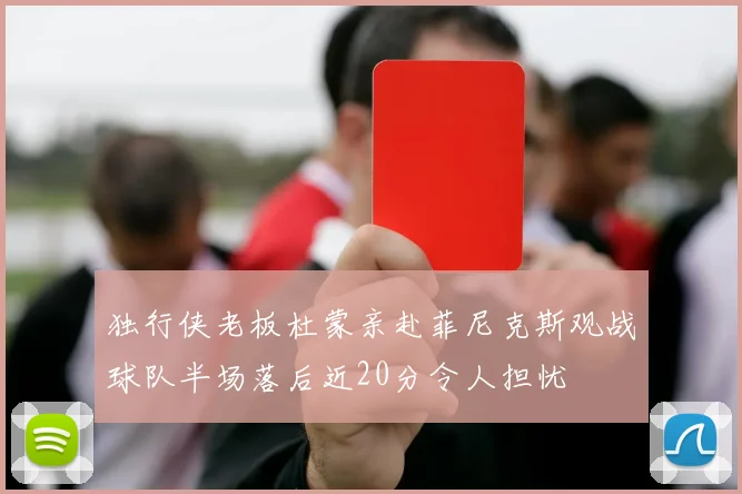 独行侠老板杜蒙亲赴菲尼克斯观战球队半场落后近20分令人担忧