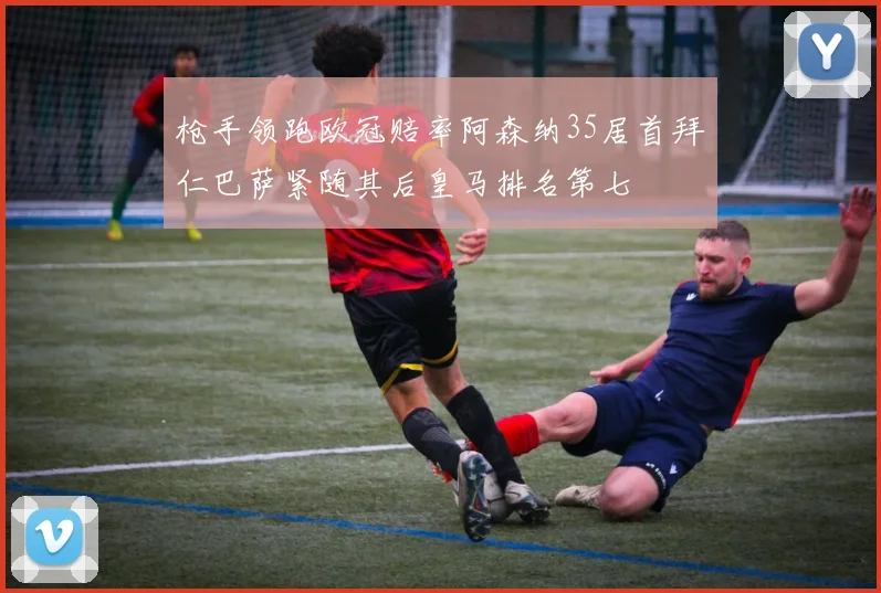枪手领跑欧冠赔率阿森纳35居首拜仁巴萨紧随其后皇马排名第七