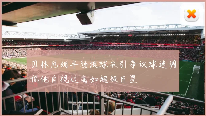 贝林厄姆半场换球衣引争议球迷调侃他自视过高如超级巨星