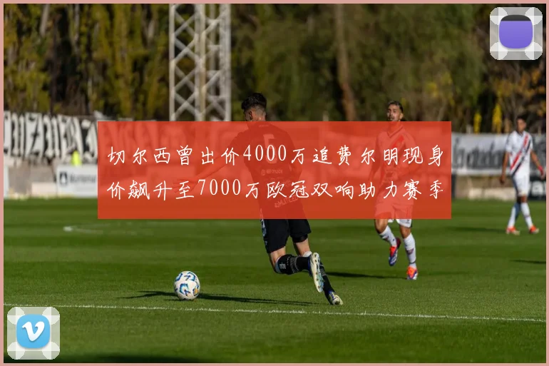 切尔西曾出价4000万追费尔明现身价飙升至7000万欧冠双响助力赛季双10
