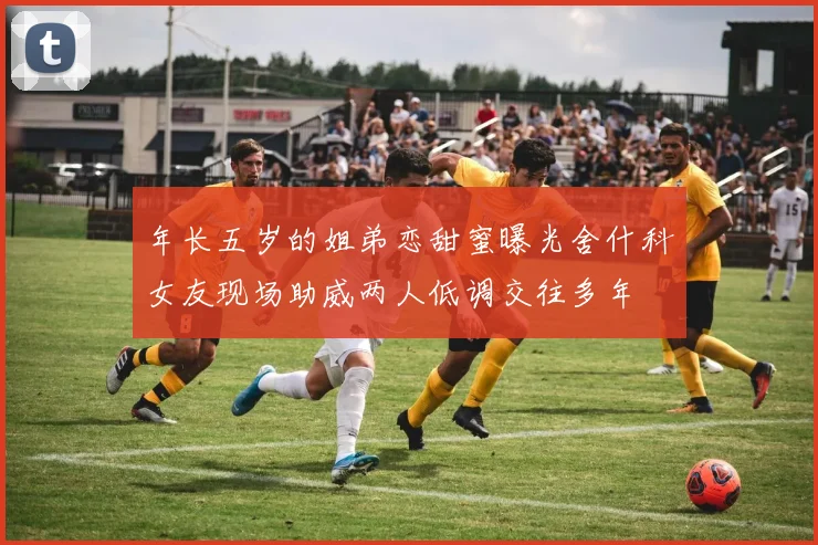 年长五岁的姐弟恋甜蜜曝光舍什科女友现场助威两人低调交往多年