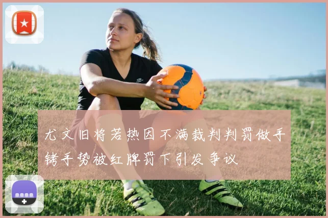 尤文旧将若热因不满裁判判罚做手铐手势被红牌罚下引发争议