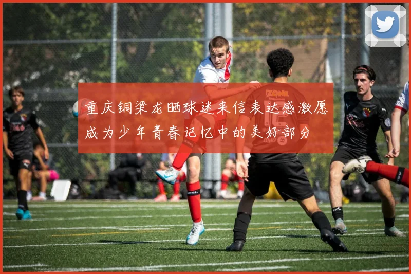 重庆铜梁龙晒球迷来信表达感激愿成为少年青春记忆中的美好部分