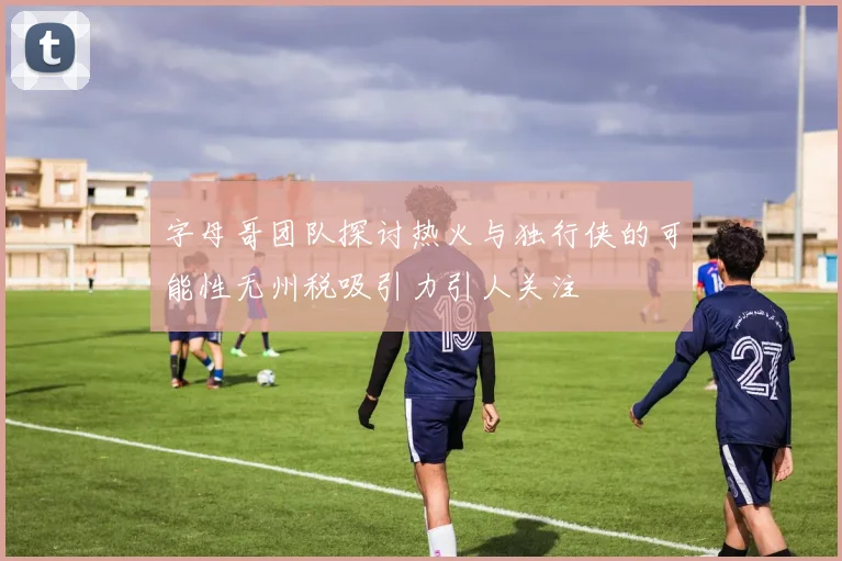 字母哥团队探讨热火与独行侠的可能性无州税吸引力引人关注