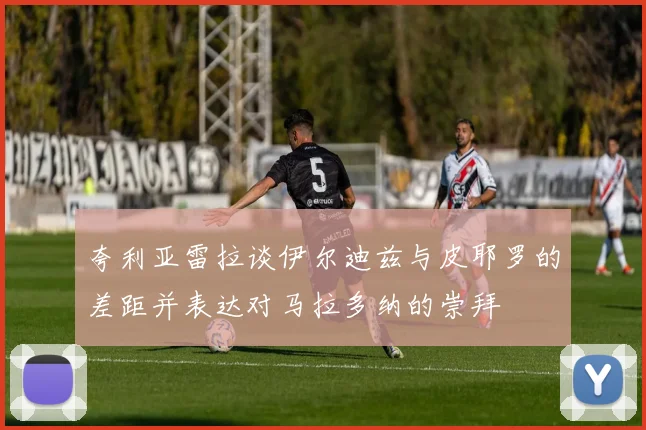 夸利亚雷拉谈伊尔迪兹与皮耶罗的差距并表达对马拉多纳的崇拜