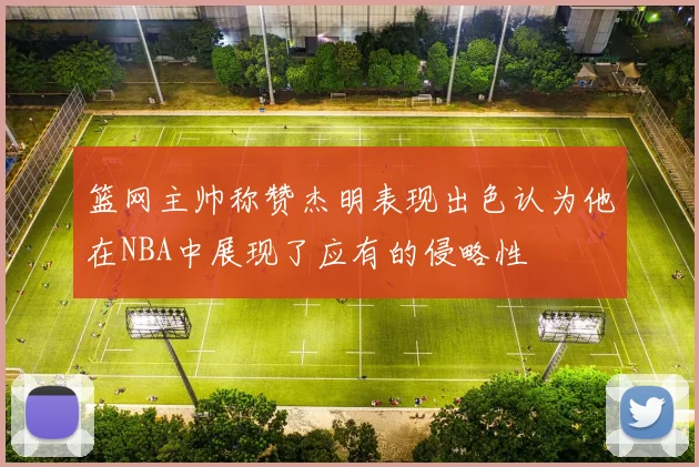 篮网主帅称赞杰明表现出色认为他在NBA中展现了应有的侵略性