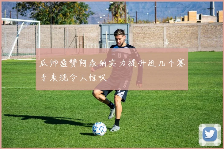 瓜帅盛赞阿森纳实力提升近几个赛季表现令人惊叹