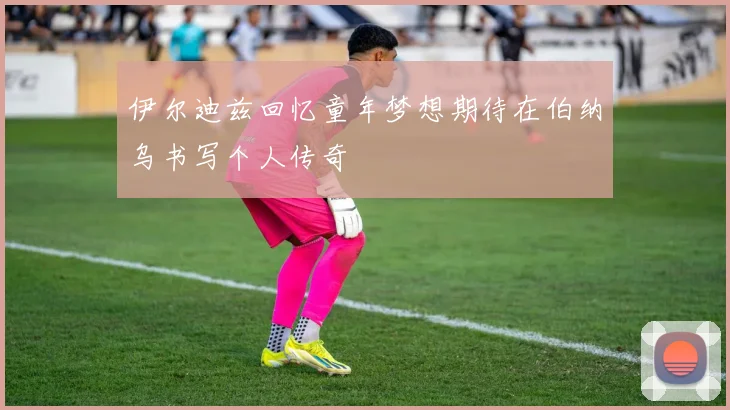 伊尔迪兹回忆童年梦想期待在伯纳乌书写个人传奇