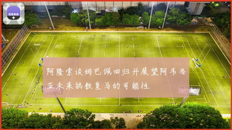 阿隆索谈姆巴佩回归并展望阿韦洛亚未来执教皇马的可能性
