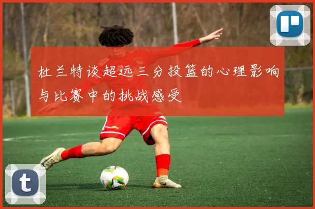 杜兰特谈超远三分投篮的心理影响与比赛中的挑战感受