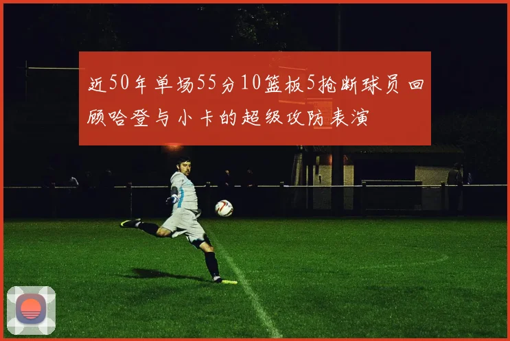 近50年单场55分10篮板5抢断球员回顾哈登与小卡的超级攻防表演