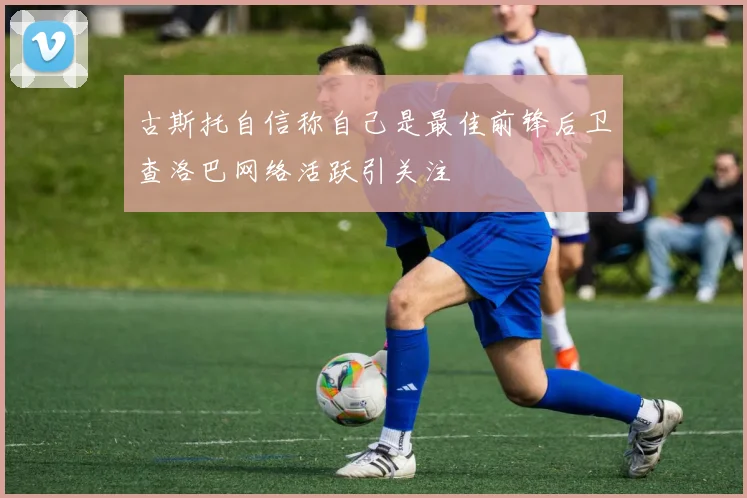 古斯托自信称自己是最佳前锋后卫查洛巴网络活跃引关注
